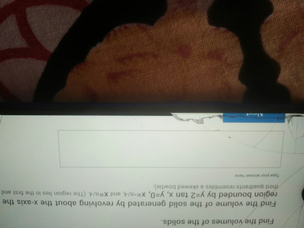 Find the volumes of the solids.
Find the volume of the solid generated by revolving about the x-axis the
region bounded by y=2 tan x, y30, x3-T/4, and X-T/4. (The region lies in the first and
third quadrants resembles a skewed bowtie).
Type your answer here:
