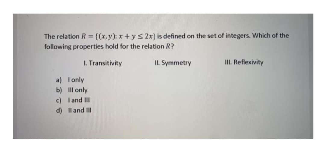 The relation R = {(x,y): x+ y S 2x} is defined on the set of integers. Which of the
following properties hold for the relation R?
%3D
I. Transitivity
II. Symmetry
II. Reflexivity
a) I only
b) Il only
c) I and III
d) Il and II
