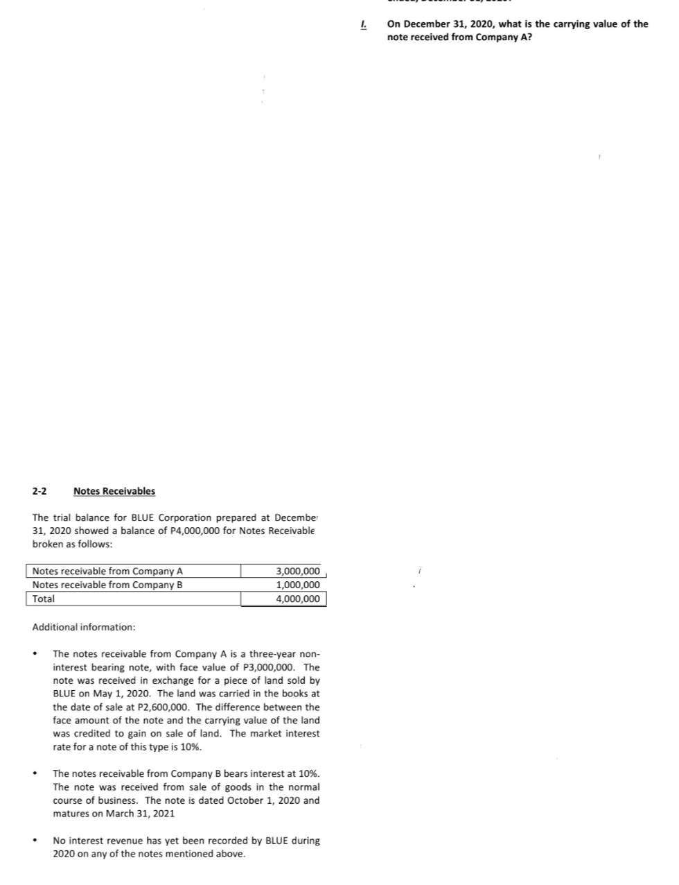 I.
On December 31, 2020, what is the carrying value of the
note received from Company A?
2-2
Notes Receivables
The trial balance for BLUE Corporation prepared at December
31, 2020 showed a balance of P4,000,000 for Notes Receivable
broken as follows:
Notes receivable from Company A
Notes receivable from Company B
3,000,000
1,000,000
4,000,000
Total
Additional information:
The notes receivable from Company A is a three-year non-
interest bearing note, with face value of P3,000,000. The
note was received in exchange for a piece of land sold by
BLUE on May 1, 2020. The land was carried in the books at
the date of sale at P2,600,000. The difference between the
face amount of the note and the carrying value of the land
was credited to gain on sale of land. The market interest
rate for a note of this type is 10%.
The notes receivable from Company B bears interest at 10%.
The note was received from sale of goods in the normal
course of business. The note is dated October 1, 2020 and
matures on March 31, 2021
No interest revenue has yet been recorded by BLUE during
2020 on any of the notes mentioned above.
