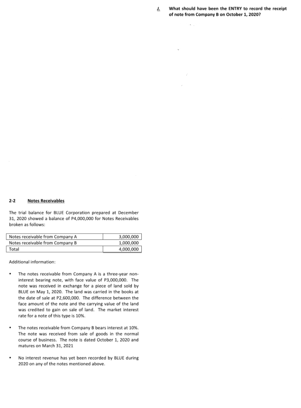 J.
What should have been the ENTRY to record the receipt
of note from Company B on October 1, 2020?
2-2
Notes Receivables
The trial balance for BLUE Corporation prepared at December
31, 2020 showed a balance of P4,000,000 for Notes Receivables
broken as follows:
Notes receivable from Company A
3,000,000
1,000,000
4,000,000
Notes receivable from Company B
Total
Additional information:
The notes receivable from Company A is a three-year non-
interest bearing note, with face value of P3,000,000. The
note was received in exchange for a piece of land sold by
BLUE on May 1, 2020. The land was carried in the books at
the date of sale at P2,600,000. The difference between the
face amount of the note and the carrying value of the land
was credited to gain on sale of land. The market interest
rate for a note of this type is 10%.
The notes receivable from Company B bears interest at 10%.
The note was received from sale of goods in the normal
course of business. The note is dated October 1, 2020 and
matures on March 31, 2021
No interest revenue has yet been recorded by BLUE during
2020 on any of the notes mentioned above.
