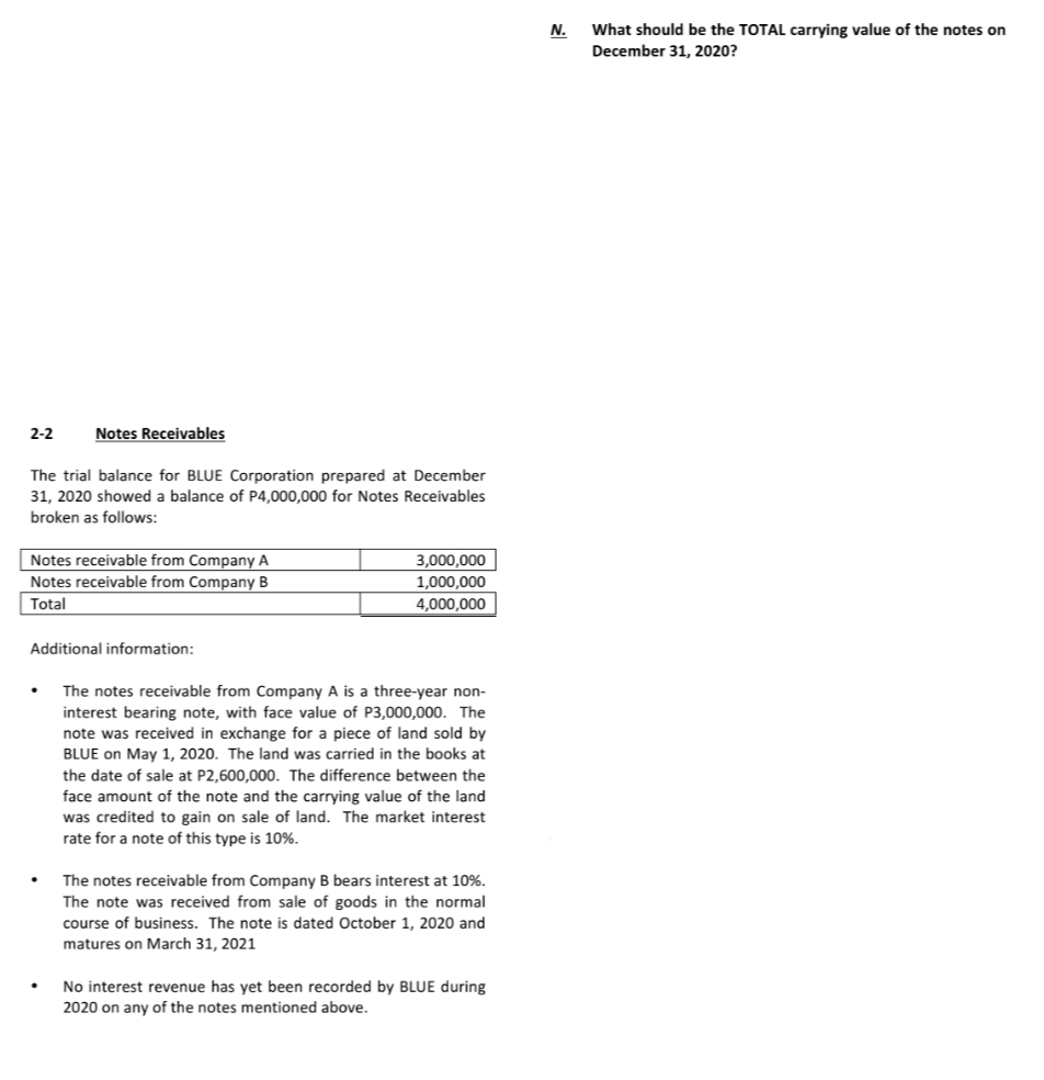 What should be the TOTAL carrying value of the notes on
December 31, 2020?
N.
2-2
Notes Receivables
The trial balance for BLUE Corporation prepared at December
31, 2020 showed a balance of P4,000,000 for Notes Receivables
broken as follows:
Notes receivable from Company A
Notes receivable from Company B
3,000,000
1,000,000
Total
4,000,000
Additional information:
The notes receivable from Company A is a three-year non-
interest bearing note, with face value of P3,000,000. The
note was received in exchange for a piece of land sold by
BLUE on May 1, 2020. The land was carried in the books at
the date of sale at P2,600,000. The difference between the
face amount of the note and the carrying value of the land
was credited to gain on sale of land. The market interest
rate for a note of this type is 10%.
The notes receivable from Company B bears interest at 10%.
The note was received from sale of goods in the normal
course of business. The note is dated October 1, 2020 and
matures on March 31, 2021
No interest revenue has yet been recorded by BLUE during
2020 on any of the notes mentioned above.
