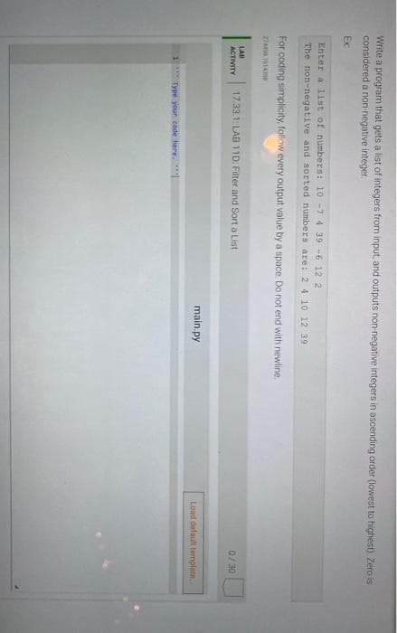 Write a program that gets a list of integers from input, and outputs non-negative integers in ascending order (lowest to highest) Zero is
considered a non-negative integer.
Ex
Enter a 1ist of numbers: 10-7 4 39 -6 12 2
The non-negative and sorted numbers are: 24 10 12 39
For coding simplicity, follow every output value by a space. Do not end with newline.
LAD
ACTIVITY
17.33.1: LAB 11D: Filter and Sort a List
0/ 30
main.py
Load default templata.
Type your code here.
