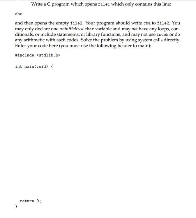 Write a C program which opens file1 which only contains this line:
abc
and then opens the empty file2. Your program should write cba to file2. You
may only declare one uninitialized char variable and may not have any loops, con-
ditionals, or include statements, or library functions, and may not use lseek or do
any arithmetic with ascii codes. Solve the problem by using system calls directly.
Enter your code here (you must use the following header to main):
#include <stdlib.h>
int main (void) {
return 0;
