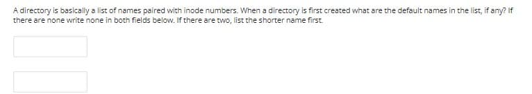 A directory is basically a list of names paired with inode numbers. When a directory is first created what are the default names in the list, if any? If
there are none write none in both fields below. If there are two, list the shorter name first.
