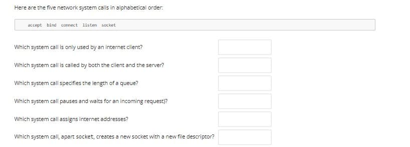 Here are the five network system calls in alphabetical order.
accept bind connect listen socket
Which system call is only used by an internet client?
Which system call is called by both the client and the server?
Which system call specifies the length of a queue?
Which system call pauses and waits for an incoming request)?
Which system call assigns internet addresses?
Which system call, apart socket, creates a new socket with a new file descriptor?
