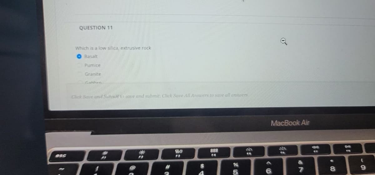 QUESTION 11
Which is a low silica, extrusive rock
O Basalt
Pumice
Granite
Gahhen
Click Sae ove and submit. Chick Save All Ansuers to save all ansuent
MacBook Air
888
esc
%23
%24
4
of
8:
