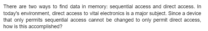 There are two ways to find data in memory: sequential access and direct access. In
today's environment, direct access to vital electronics is a major subject. Since a device
that only permits sequential access cannot be changed to only permit direct access,
how is this accomplished?