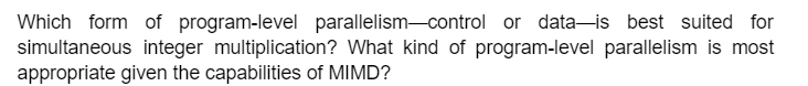 Which form of program-level parallelism-control or data is best suited for
simultaneous integer multiplication? What kind of program-level parallelism is most
appropriate given the capabilities of MIMD?