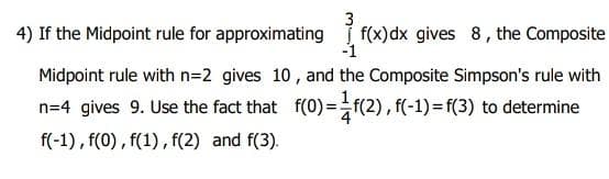 4) If the Midpoint rule for approximating f(x)dx gives 8, the Composite
Midpoint rule with n=2 gives 10 , and the Composite Simpson's rule with
n=4 gives 9. Use the fact that f(0)=f(2), f(-1)= f(3) to determine
f(-1) , f(0), f(1), f(2) and f(3).
