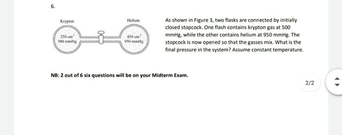 6.
As shown in Figure 3, two flasks are connected by initially
closed stopcock. One flash contains krypton gas at 500
Krypton
Helium
mmHg, while the other contains helium at 950 mmHg. The
250 cm.
500 mmHg
450 cm
950 mmHg
stopcock is now opened so that the gasses mix. What is the
final pressure in the system? Assume constant temperature.
NB: 2 out of 6 six questions will be on your Midterm Exam.
2/2
