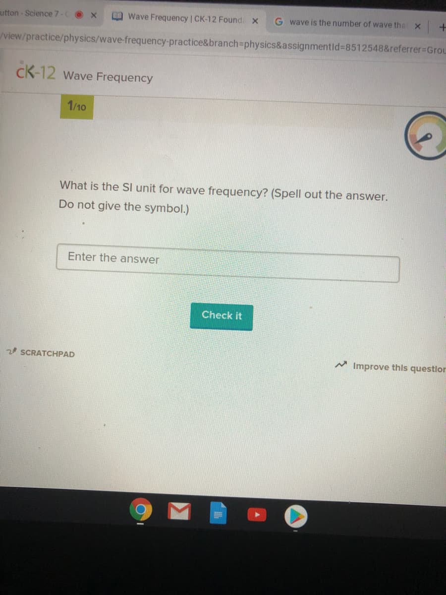 utton - Science 7-C x
Wave Frequency | CK-12 Found. x
G wave is the number of wave that x
view/practice/physics/wave-frequency-practice&branch%3physics&assignmentid%38512548&referrer%3DGrou
cK-12 wave Frequency
1/10
What is the SI unit for wave frequency? (Spell out the answer.
Do not give the symbol.)
Enter the answer
Check it
20 SCRATCHPAD
A Improve this questlor
