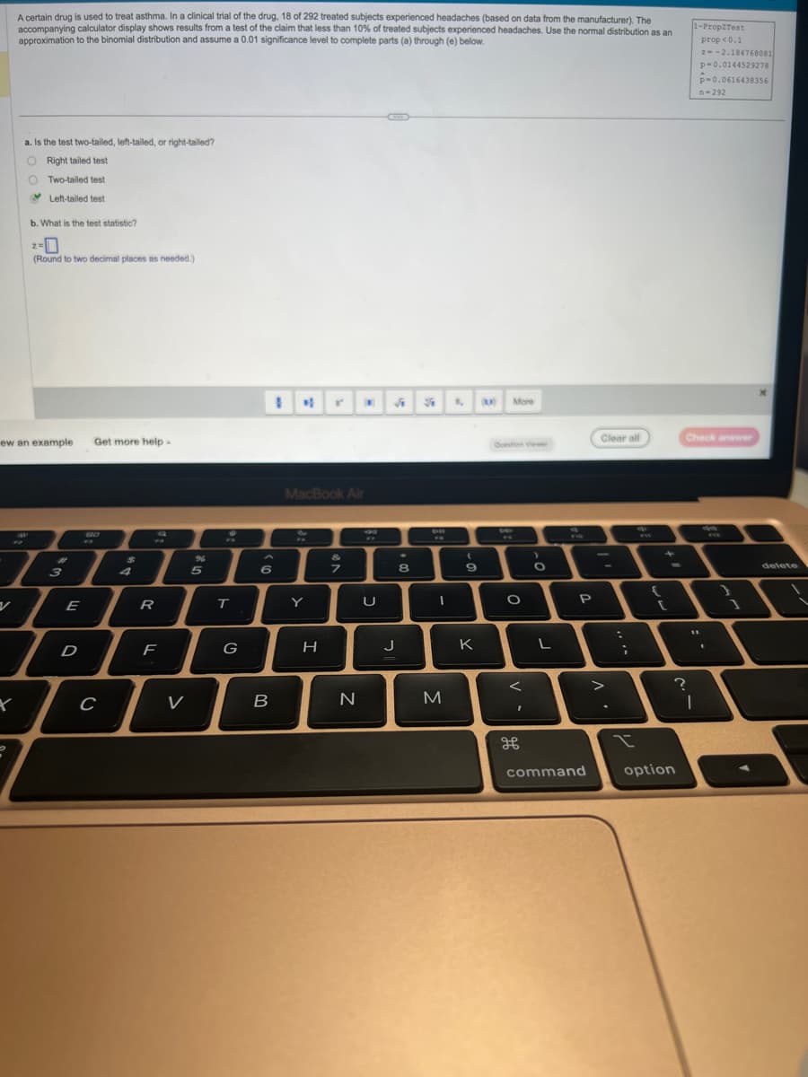 A certain drug is used to treat asthma. In a clinical trial of the drug, 18 of 292 treated subjects experienced headaches (based on data from the manufacturer). The
accompanying calculator display shows results from a test of the claim that less than 10% of treated subjects experienced headaches. Use the normal distribution as an
approximation to the binomial distribution and assume a 0.01 significance level to complete parts (a) through (e) below.
a. Is the test two-tailed, left-tailed, or right-tailed?
O Right tailed test
O Two-tailed test
Left-tailed test
b. What is the test statistic?
-0
(Round to two decimal places as needed.)
199
z=
ew an example Get more help.
#
3
E
D
73
P
C
R
F
V
5
T
G
1 N
6
B
MacBook Air
Y
H
&
7
N
U
A S T (K)
J
8
BR
611
FR
I
M
(
9
K
More
Question Viewer
DE
O
<
I
>
O
L
P
command
Clear all
>
:
;
I
[
option
1-Prop2Test
?
Check answer
prop <0.1
2--2.184768081
p=0.0144529278
P-0.0616438356
n-292
11
I
ga
EVE
1
delete