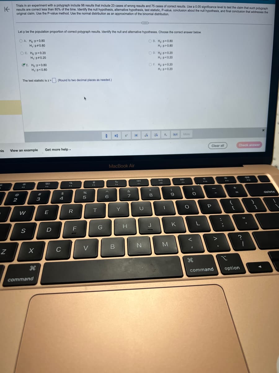 K
Trials in an experiment with a polygraph include 98 results that include 23 cases of wrong results and 75 cases of correct results. Use a 0.05 significance level to test the claim that such polygraph
results are correct less than 80% of the time. Identify the null hypothesis, alternative hypothesis, test statistic, P-value, conclusion about the null hypothesis, and final conclusion that addresses the
original claim. Use the P-value method. Use the normal distribution as an approximation of the binomial distribution.
his
.
Z
Let p be the population proportion of correct polygraph results. Identify the null and alternative hypotheses. Choose the correct answer below.
OB. Ho: p=0.80
H₁: p>0.80
@
2
OA. Ho: p=0.80
H₁: p=0.80
OC. Ho: p=0.20
H₁: p*0.20
View an example Get more help.
E. Ho: p=0.80
H₁: p<0.80
The test statistic is z= (Round to two decimal places as needed.)
W
S
X
H
command
#
3
SO
E
D
$
4
C
F4
R
F
%
5
V
T
G
1
MacBook Air
6
&
B
Y
&
7
H
■
24
U
N
√₁
OD. H: p=0.20
H₁: p<0.20
OF. Ho: p=0.20
H₁: p>0.20
*
8
J
V
Bu
1,
1
M
(1)
(
9
K
8
More
FR
O
)
O
<
I
L
F10
Clear all
P
command
:
d
FW
I
{
+
[
Check answer
"1
option
?
I
112
1
1
x
delete