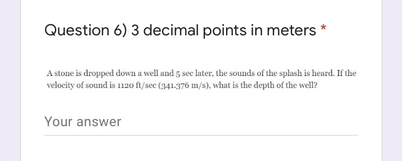 Question 6) 3 decimal points in meters
A stone is dropped down a well and 5 sec later, the sounds of the splash is heard. If the
velocity of sound is 1120 ft/sec (341.376 m/s), what is the depth of the well?
Your answer
