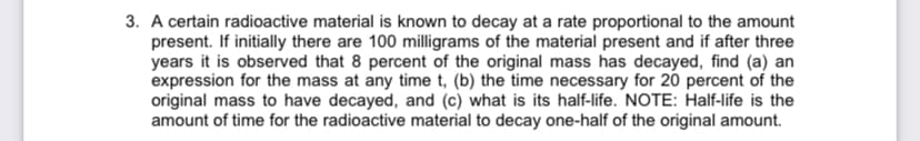 3. A certain radioactive material is known to decay at a rate proportional to the amount
present. If initially there are 100 milligrams of the material present and if after three
years it is observed that 8 percent of the original mass has decayed, find (a) an
expression for the mass at any time t, (b) the time necessary for 20 percent of the
original mass to have decayed, and (c) what is its half-life. NOTE: Half-life is the
amount of time for the radioactive material to decay one-half of the original amount.
