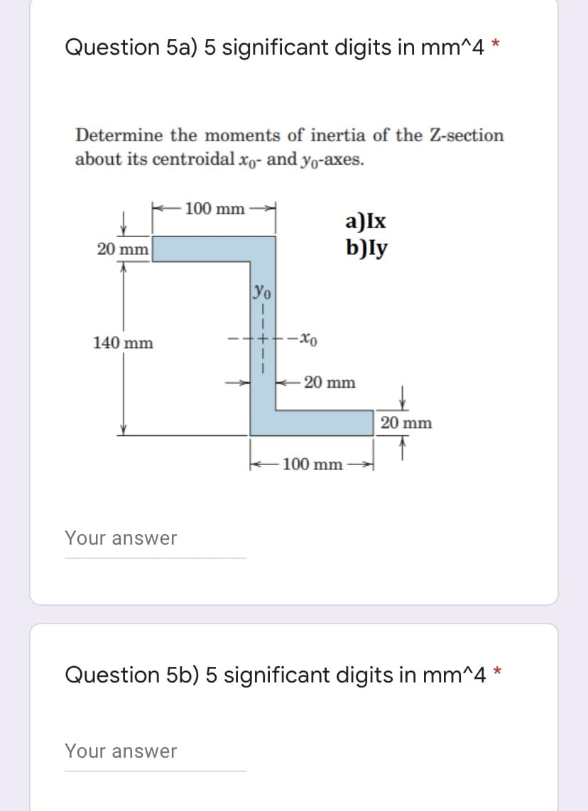 Question 5a) 5 significant digits in mm^4
Determine the moments of inertia of the Z-section
about its centroidal xo- and yo-axes.
100 mm
a)Ix
b)ly
20 mm
Yo
140 mm
20 mm
20 mm
100 mm
Your answer
Question 5b) 5 significant digits in mm^4 *
Your answer
