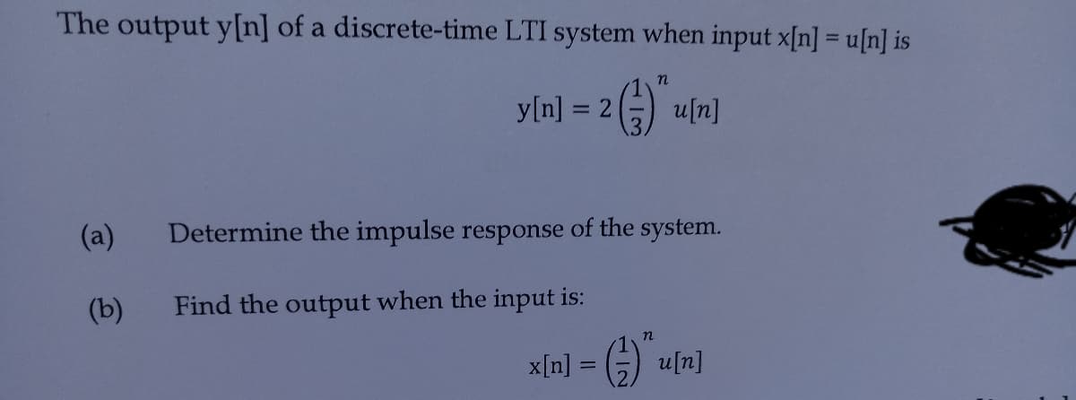 The output y[n] of a discrete-time LTI system when input x[n] = u[n] is
y[n] = 2) u[n]
(a)
Determine the impulse response of the system.
(b)
Find the output when the input is:
x[n] = G) uln]
