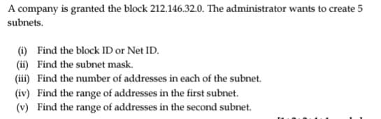 A company is granted the block 212.146.32.0. The administrator wants to create 5
subnets.
(i) Find the block ID or Net ID.
(ii) Find the subnet mask.
(iii) Find the number of addresses in each of the subnet.
(iv) Find the range of addresses in the first subnet.
(v) Find the range of addresses in the second subnet.
