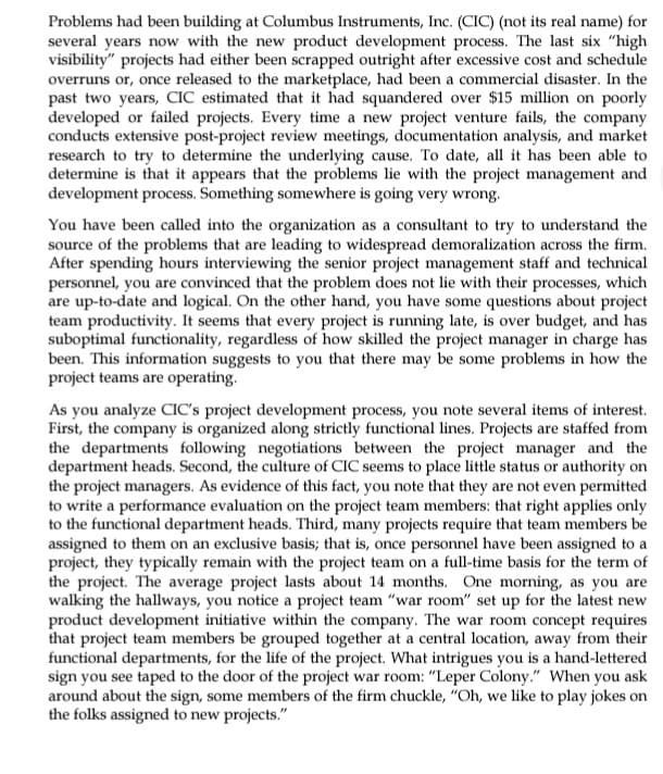 Problems had been building at Columbus Instruments, Inc. (CIC) (not its real name) for
several years now with the new product development process. The last six "high
visibility" projects had either been scrapped outright after excessive cost and schedule
overruns or, once released to the marketplace, had been a commercial disaster. In the
past two years, CIC estimated that it had squandered over $15 million on poorly
developed or failed projects. Every time a new project venture fails, the company
conducts extensive post-project review meetings, documentation analysis, and market
research to try to determine the underlying cause. To date, all it has been able to
determine is that it appears that the problems lie with the project management and
development process. Something somewhere is going very wrong.
You have been called into the organization as a consultant to try to understand the
source of the problems that are leading to widespread demoralization across the firm.
After spending hours interviewing the senior project management staff and technical
personnel, you are convinced that the problem does not lie with their processes, which
are up-to-date and logical. On the other hand, you have some questions about project
team productivity. It seems that every project is running late, is over budget, and has
suboptimal functionality, regardless of how skilled the project manager in charge has
been. This information suggests to you that there may be some problems in how the
project teams are operating.
As you analyze CIC's project development process, you note several items of interest.
First, the company is organized along strictly functional lines. Projects are staffed from
the departments following negotiations between the project manager and the
department heads. Second, the culture of CIC seems to place little status or authority on
the project managers. As evidence of this fact, you note that they are not even permitted
to write a performance evaluation on the project team members: that right applies only
to the functional department heads. Third, many projects require that team members be
assigned to them on an exclusive basis; that is, once personnel have been assigned to a
project, they typically remain with the project team on a full-time basis for the term of
the project. The average project lasts about 14 months. One morning, as you are
walking the hallways, you notice a project team "war room" set up for the latest new
product development initiative within the company. The war room concept requires
that project team members be grouped together at a central location, away from their
functional departments, for the life of the project. What intrigues you is a hand-lettered
sign you see taped to the door of the project war room: "Leper Colony." When you ask
around about the sign, some members of the firm chuckle, "Oh, we like to play jokes on
the folks assigned to new projects."
