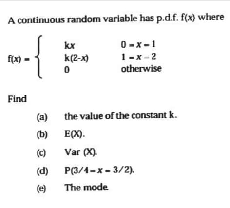 A continuous random variable has p.d.f. f(x) where
kx
0 -x =1
f(x) -
k(2-х)
1-x = 2
otherwise
Find
(a)
the value of the constant k.
(b)
E(X).
(c)
Var (X).
(d)
P(3/4-x - 3/2).
(e)
The mode
