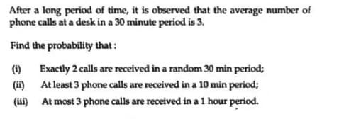 After a long period of time, it is observed that the average number of
phone calls at a desk in a 30 minute period is 3.
Find the probability that:
(i)
Exactly 2 calls are received in a random 30 min period;
(i)
At most 3 phone calls are received in a 1 hour period.
At least 3 phone calls are received in a 10 min period;
(if)
