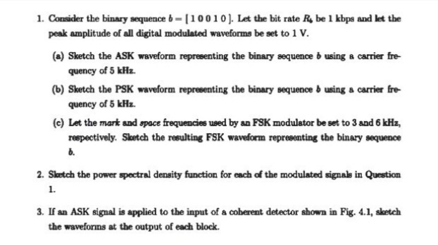 1. Consider the binary sequence b- [10010). Let the bit rate R, be 1 kbps and let the
peak amplitude of all digital modulated waveforms be set to 1 V.
(a) Sketch the ASK waveform representing the binary sequence b using a carrier fre-
quency of 5 kHz.
(b) Sketch the PSK waveform representing the binary sequence b using a carrier fre-
quency of 5 kHz.
(c) Let the mark and space frequencies used by an FSK modulator be set to 3 and 6 kHz,
respectively. Sketch the resulting FSK waveform representing the binary sequence
6.
2. Sketch the power spectral density function for each of the modulated signak in Question
1.
3. If an ASK signal is applied to the input of a coherent detector shown in Fig. 4.1, sketch
the waveforms at the output of each block.
