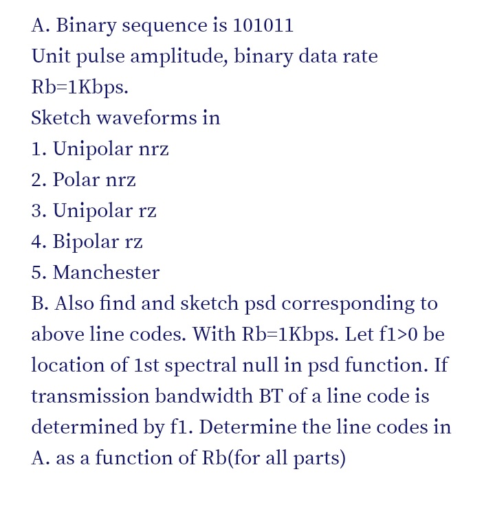 A. Binary sequence is 10101l
Unit pulse amplitude, binary data rate
Rb=1Kbps.
Sketch waveforms in
1. Unipolar nrz
2. Polar nrz
3. Unipolar rz
4. Bipolar rz
5. Manchester
B. Also find and sketch psd corresponding to
above line codes. With Rb=1Kbps. Let fl>0 be
location of 1st spectral null in psd function. If
transmission bandwidth BT of a line code is
determined by f1. Determine the line codes in
A. as a function of Rb(for all parts)
