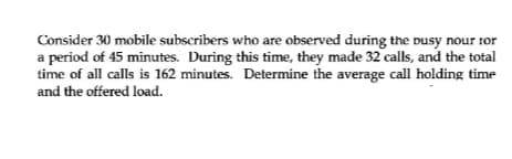 Consider 30 mobile subscribers who are observed during the busy nour 1or
a period of 45 minutes. During this time, they made 32 calls, and the total
time of all calls is 162 minutes. Determine the average call holding time
and the offered load.
