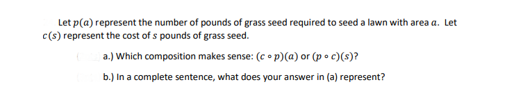 Let p(a) represent the number of pounds of grass seed required to seed a lawn with area a. Let
c(s) represent the cost of s pounds of grass seed.
a.) Which composition makes sense: (c op)(a) or (p o c)(s)?
b.) In a complete sentence, what does your answer in (a) represent?
