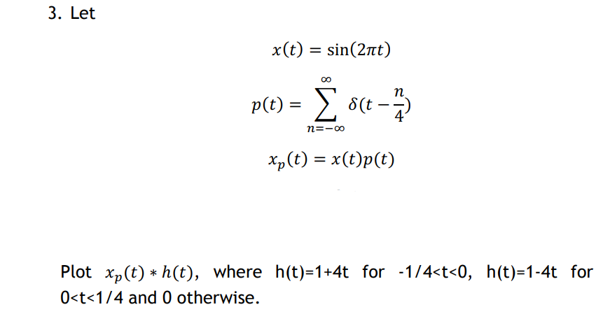 3. Let
x(t) = sin(2nt)
n
p(t) = > s(t
n=-00
Xp(t) = x(t)p(t)
Plot xp(t) * h(t), where h(t)=1+4t for -1/4<t<0, h(t)=1-4t for
0<t<1/4 and 0 otherwise.
