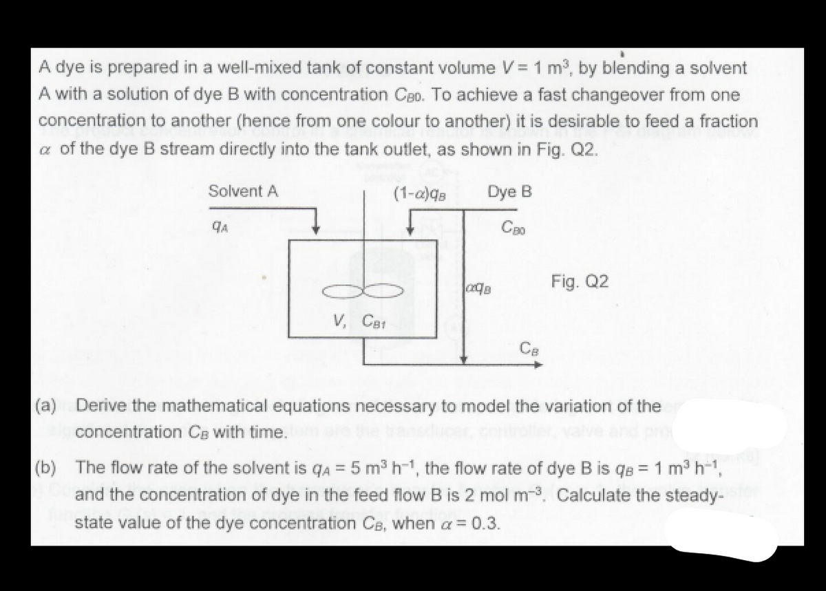 A dye is prepared in a well-mixed tank of constant volume V = 1 m3, by blending a solvent
A with a solution of dye B with concentration Ceo. To achieve a fast changeover from one
concentration to another (hence from one colour to another) it is desirable to feed a fraction
a of the dye B stream directly into the tank outlet, as shown in Fig. Q2.
Solvent A
(1-a)qs
Dye B
CB0
Fig. Q2
V, CBI
Ce
(a) Derive the mathematical equations necessary to model the variation of the
concentration CE with time.
(b) The flow rate of the solvent is qA = 5 m³ h-1, the flow rate of dye B is qe = 1 m3 h-1,
and the concentration of dye in the feed flow B is 2 mol m-3. Calculate the steady-
state value of the dye concentration CB, when a = 0.3.
