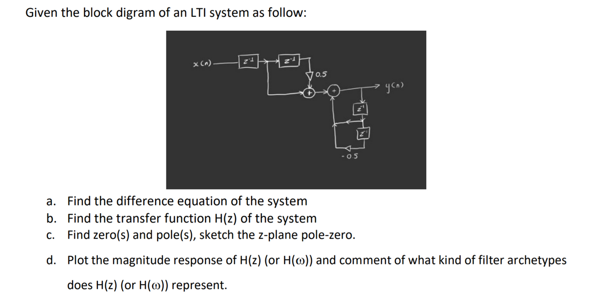 Given the block digram of an LTI system as follow:
x (n)
0.5
-05
a. Find the difference equation of the system
b. Find the transfer function H(z) of the system
Find zero(s) and pole(s), sketch the z-plane pole-zero.
C.
d. Plot the magnitude response of H(z) (or H(@)) and comment of what kind of filter archetypes
does H(z) (or H(@)) represent.
