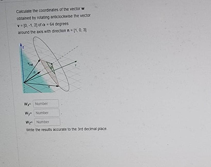 Calculate the coordinates of the vector w
obtained by rotating anticlockwise the vector
= 64 degrees
v= [0, -1, 2] of a =
around the axis with direction n = [1, 0, 3]
Not
Wy Number
Wy= Number
Wz= Number
Write the results accurate to the 3rd decimal place.
