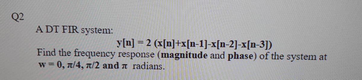 Q2
A DT FIR system:
y[n] = 2 (x[n]+x[n-1]-x[n-2]-x[n-3])
Find the frequency response (magnitude and phase) of the system at
w = 0, n/4, T/2 and a radians.
