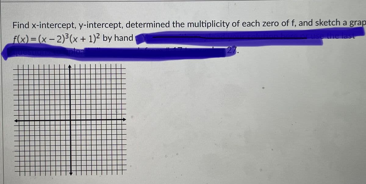 **Find x-intercept, y-intercept, determine the multiplicity of each zero of f, and sketch a graph**

Given the function:
\[ f(x) = (x - 2)^3(x + 1)^2 \]

Steps:

1. **X-Intercepts**: Determine the x-intercepts by setting \( f(x) = 0 \).

2. **Y-Intercept**: Determine the y-intercept by evaluating \( f(0) \).

3. **Multiplicity of Zeros**: Identify the multiplicity of each zero.

4. **Sketching the Graph**: Draw the graph of the function \( f(x) \) using the interpreted information.

### Graph Explanation:
The provided diagram shows a standard Cartesian coordinate system grid with both x and y axes. The grid will be used to plot the points and sketch the graph of the function based on the provided equation \( f(x) = (x - 2)^3(x + 1)^2 \).

*The zeros and their multiplicities as well as the y-intercept should be plotted on this grid to visualize the behavior of the function.*