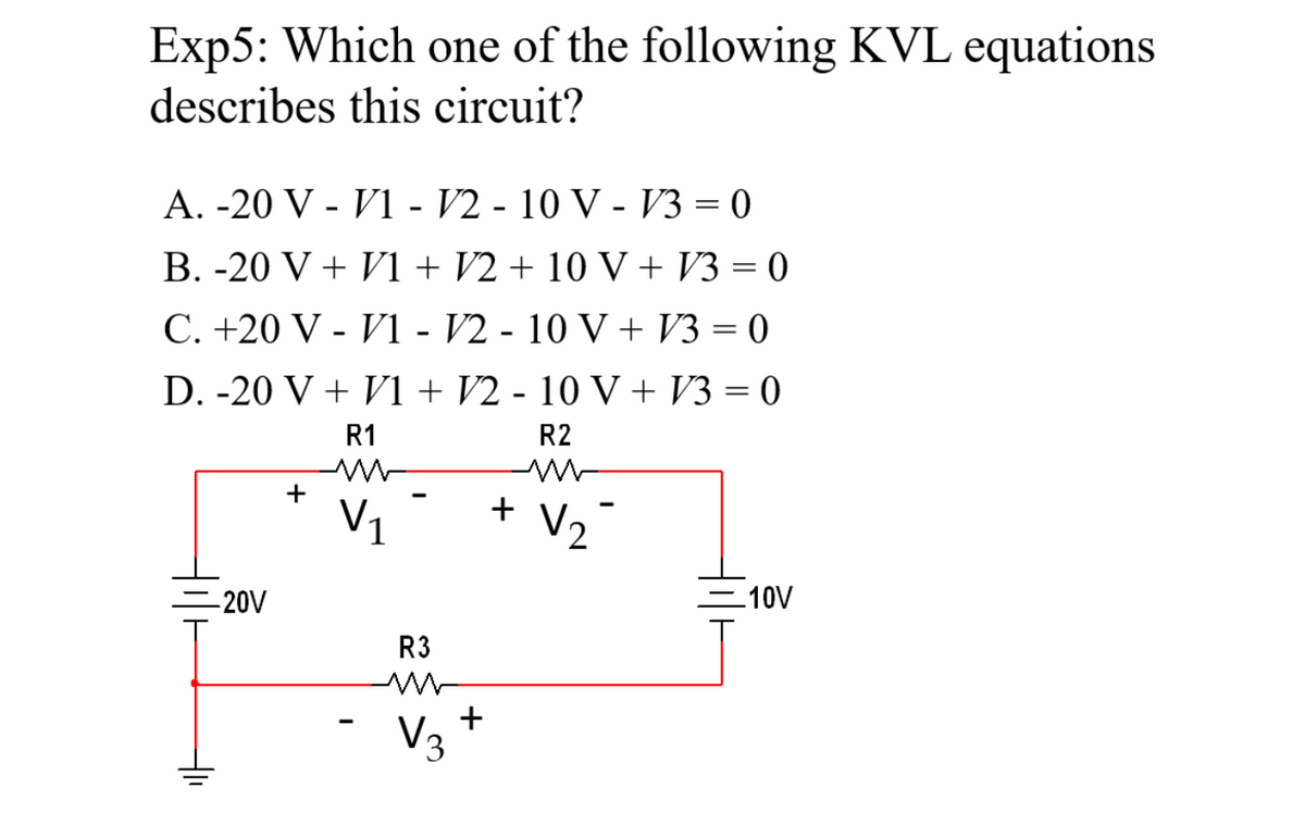 Exp5: Which one of the following KVL equations
describes this circuit?
A. -20 V - V1 - V2 - 10 V - V3 = 0
B. -20 V + V1 + V2 + 10 V + V3 = 0
C. +20 V - V1 - V2 - 10 V + V3 = 0
D. -20 V + V1 + V2 - 10 V +V/3=0
R1
R2
-20V
+1₁
+
m
V₁
-
R3
m
V3
+
+
V₂
-10V