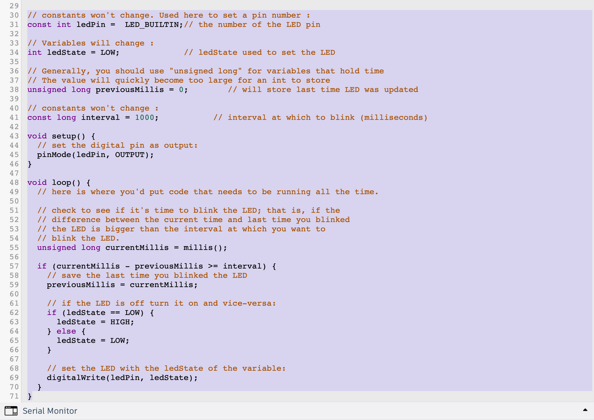 233 ♡ ♡ ♡ ♡ ♡
29
90L NO
30 // constants won't change. Used here to set a pin number :
31 const int ledPin = LED_BUILTIN; // the number of the LED pin
32
33 // Variables will change :
34 int ledState = LOW;
35
36 // Generally, you should use "unsigned long" for variables that hold time
37 // The value will quickly become too large for an int to store
// will store last time LED was updated
"455 10 10 10 10 10 556666666
38 unsigned long previousMillis = 0;
39
40 // constants won't change :
41 const long interval = 1000;
42
43 void setup() {
44
45 pinMode(ledPin, OUTPUT);
46 }
47
48 void loop() {
50
196 A WNTO
49 // here is where you'd put code that needs to be running all the time.
51
52
53
54
56
57
58
59
60
61
55 unsigned long currentMillis = millis();
62
63
64
65
66
// set the digital pin as output:
67
68
69
70
71
// ledState used to set the LED
// check to see if it's time to blink the LED; that is, if the
// difference between the current time and last time you blinked
// the LED is bigger than the interval at which you want to
// blink the LED.
}
// interval at which to blink (milliseconds)
if (currentMillis - previousMillis >= interval) {
// save the last time you blinked the LED
previousMillis: = currentMillis;
// if the LED is off turn it on and vice-versa:
if (ledState LOW) {
ledState = HIGH;
} else {
==
ledState = LOW;
}
Serial Monitor
}
// set the LED with the ledState of the variable:
digitalWrite(ledPin, ledState);