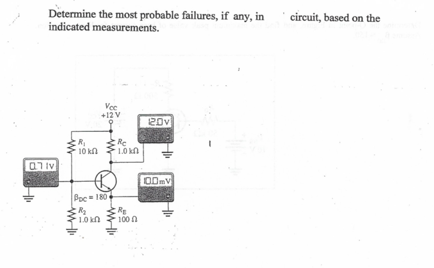 Determine the most probable failures, if any, in
indicated measurements.
circuit, based on the
Vcc
+12 V
20v
Rc
1.0 kN
10 kN
07lv
O0mV
BDc = 180
RE
100 N
R2
1.0 kN
