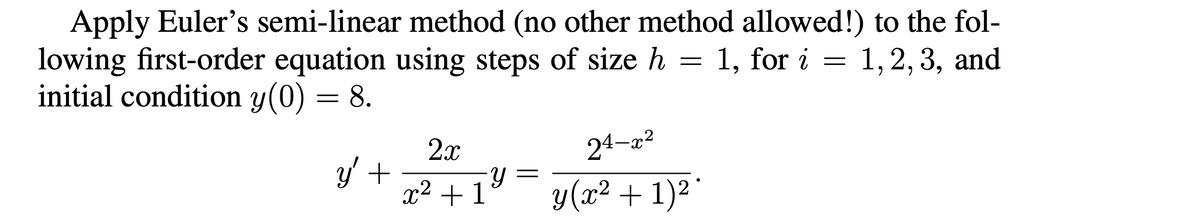 Apply Euler's semi-linear method (no other method allowed!) to the fol-
lowing first-order equation using steps of size h = 1, for i = 1, 2, 3, and
initial condition y(0) = 8.
y' +
2x
Y
x² + 1 ¥
24-x²
y (x² + 1)²*