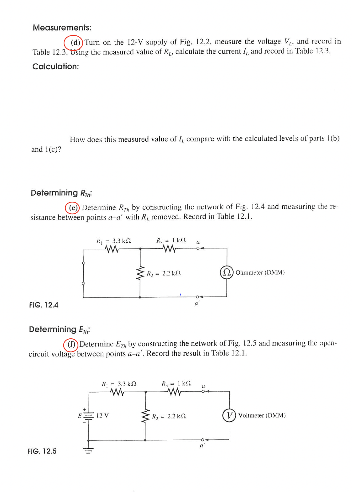 Measurements:
(d)) Turn on the 12-V supply of Fig. 12.2, measure the voltage V₁, and record in
Table 12.3. Using the measured value of R₁, calculate the current I, and record in Table 12.3.
Calculation:
and 1(c)?
Determining RT
((e)) Determine Rah by constructing the network of Fig. 12.4 and measuring the re-
sistance between points a-a' with R, removed. Record in Table 12.1.
FIG. 12.4
How does this measured value of I, compare with the calculated levels of parts 1(b)
FIG. 12.5
E
R = 3.3 kΩ
www
H1₁
Determining Eth
(f)) Determine Erh by constructing the network of Fig. 12.5 and measuring the open-
circuit voltage between points a-a'. Record the result in Table 12.1.
R = 3.3 kΩ
www
R₂ = 1kQ a
www
12 V
R₂ = 2.2 k2
R, = 1 KΩ
a'
R, = 2.2 kΩ
a
(2) Ohmmeter (DMM)
a'
Voltmeter (DMM)