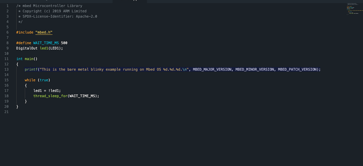 /* mbed Microcontroller Library
* Copyright (c) 2019 ARM Limited
* SPDX-License-Identifier: Apache-2.0
*/
1
2
3
4
5
6 #include "mbed.h"
7
8 #define WAIT_TIME_MS 500
9 DigitalOut led1 (LED1);
10
11
12
13
14
15
16
17
18
19
20
21
int main()
{
}
printf("This is the bare metal blinky example running on Mbed OS %d.%d.%d.\n", MBED_MAJOR_VERSION, MBED_MINOR_VERSION, MBED_PATCH_VERSION);
while (true)
}
led1 = !led1;
thread_sleep_for(WAIT_TIME_MS);