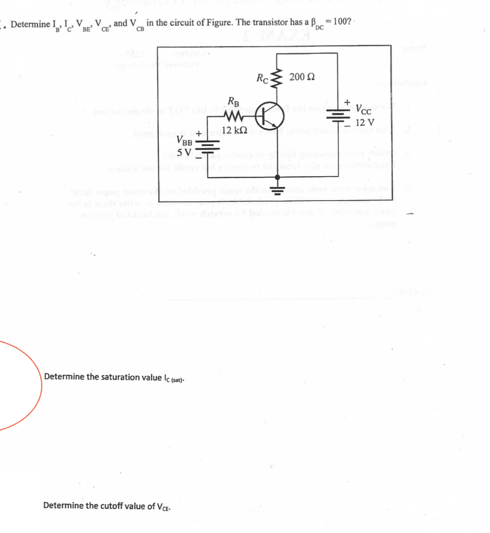 Determine I , I,V
V
and V
in the circuit of Figure. The transistor has a ß
= 100?
BE
CE
Rc
200 Q
RB
Vcc
12 V
12 k
+
VBB
5 V
Determine the saturation value lc (sat)-
Determine the cutoff value of VCE-
