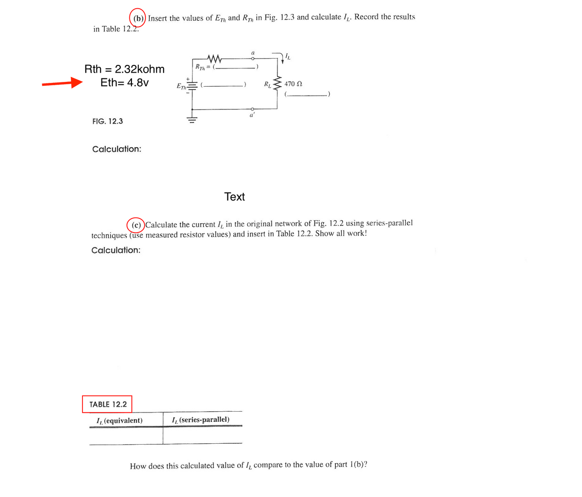 (b)) Insert the values of ETH and RT in Fig. 12.3 and calculate IL. Record the results
in Table 12.2.
Rth = 2.32kohm
Eth= 4.8v
FIG. 12.3
Calculation:
TABLE 12.2
ETh
I, (equivalent)
M
RTh= (
Text
a
o
(c))Calculate the current I, in the original network of Fig. 12.2 using series-parallel
techniques (use measured resistor values) and insert in Table 12.2. Show all work!
Calculation:
I, (series-parallel)
RL
470 Ω
How does this calculated value of I, compare to the value of part 1(b)?