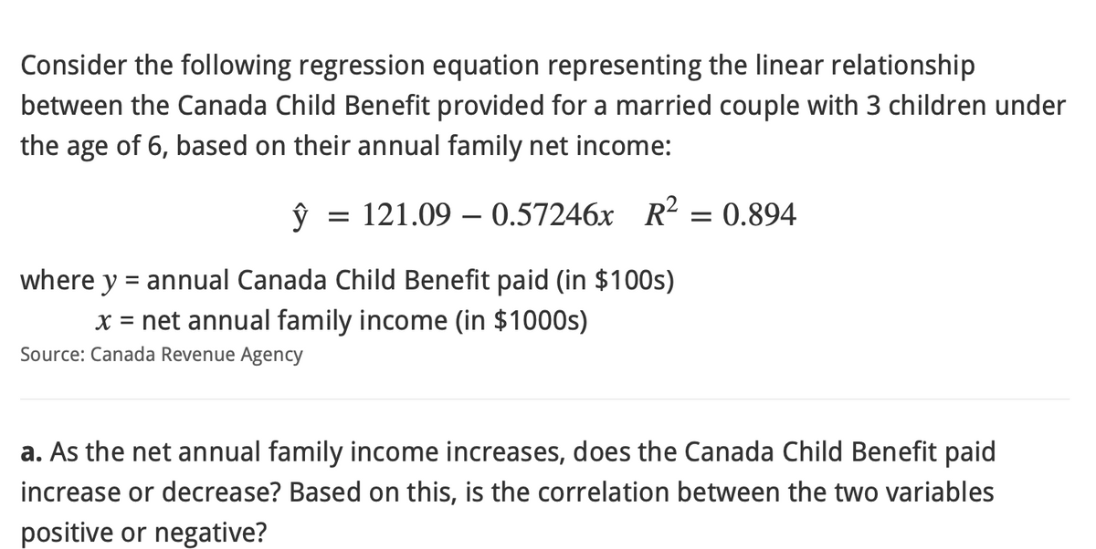 Consider the following regression equation representing the linear relationship
between the Canada Child Benefit provided for a married couple with 3 children under
the age of 6, based on their annual family net income:
ŷ 121.09 - 0.57246x R² = 0.894
=
where y = annual Canada Child Benefit paid (in $100s)
x = net annual family income (in $1000s)
Source: Canada Revenue Agency
a. As the net annual family income increases, does the Canada Child Benefit paid
increase or decrease? Based on this, is the correlation between the two variables
positive or negative?