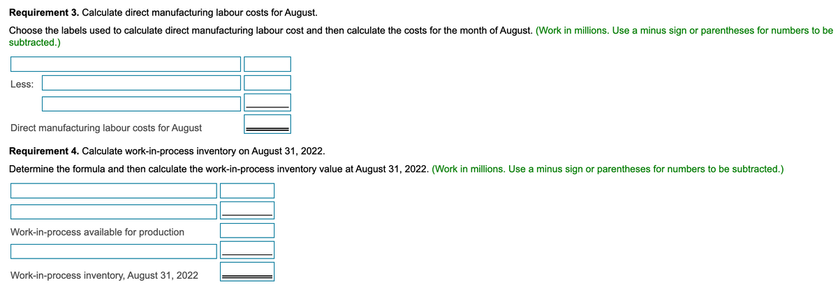 Requirement 3. Calculate direct manufacturing labour costs for August.
Choose the labels used to calculate direct manufacturing labour cost and then calculate the costs for the month of August. (Work in millions. Use a minus sign or parentheses for numbers to be
subtracted.)
Less:
Direct manufacturing labour costs for August
Requirement 4. Calculate work-in-process inventory on August 31, 2022.
Determine the formula and then calculate the work-in-process inventory value at August 31, 2022. (Work in millions. Use a minus sign or parentheses for numbers to be subtracted.)
Work-in-process available for production
Work-in-process inventory, August 31, 2022