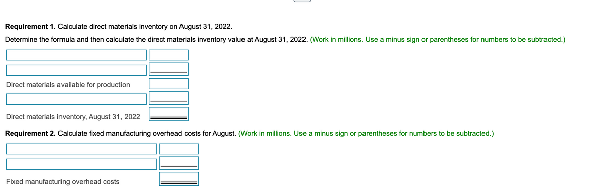 Requirement 1. Calculate direct materials inventory on August 31, 2022.
Determine the formula and then calculate the direct materials inventory value at August 31, 2022. (Work in millions. Use a minus sign or parentheses for numbers to be subtracted.)
Direct materials available for production
Direct materials inventory, August 31, 2022
Requirement 2. Calculate fixed manufacturing overhead costs for August. (Work in millions. Use a minus sign or parentheses for numbers to be subtracted.)
Fixed manufacturing overhead costs