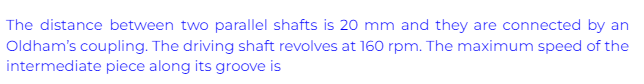 The distance between two parallel shafts is 20 mm and they are connected by an
Oldham's coupling. The driving shaft revolves at 160 rpm. The maximum speed of the
intermediate piece along its groove is
