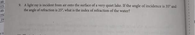 88
215
249
250
29
erit
9. A light ray is incident from air onto the surface of a very quiet lake. If the angle of incidence is 35° and
the angle of refraction is 25°, what is the index of refraction of the water?