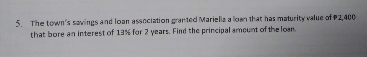 5. The town's savings and loan association granted Mariella a loan that has maturity value of $2,400
that bore an interest of 13% for 2 years. Find the principal amount of the loan.