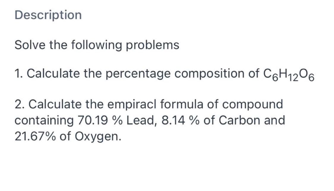 Description
Solve the following problems
1. Calculate the percentage composition of C6H12O6
2. Calculate the empiracl formula of compound
containing 70.19 % Lead, 8.14 % of Carbon and
21.67% of Oxygen.